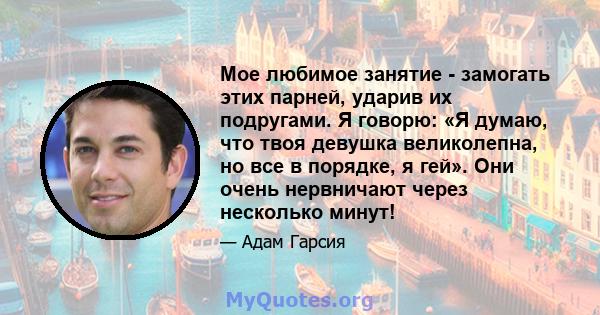 Мое любимое занятие - замогать этих парней, ударив их подругами. Я говорю: «Я думаю, что твоя девушка великолепна, но все в порядке, я гей». Они очень нервничают через несколько минут!