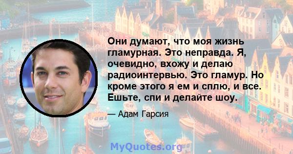 Они думают, что моя жизнь гламурная. Это неправда. Я, очевидно, вхожу и делаю радиоинтервью. Это гламур. Но кроме этого я ем и сплю, и все. Ешьте, спи и делайте шоу.