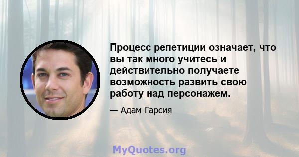 Процесс репетиции означает, что вы так много учитесь и действительно получаете возможность развить свою работу над персонажем.