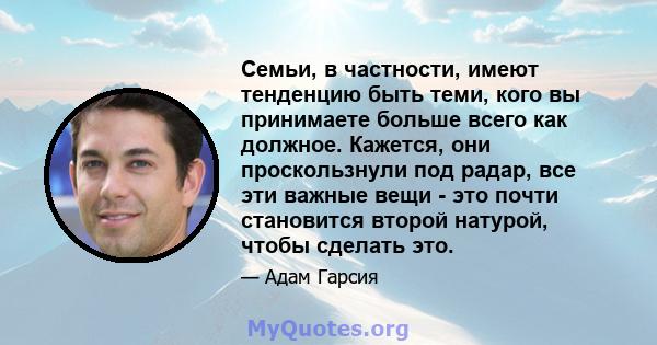 Семьи, в частности, имеют тенденцию быть теми, кого вы принимаете больше всего как должное. Кажется, они проскользнули под радар, все эти важные вещи - это почти становится второй натурой, чтобы сделать это.