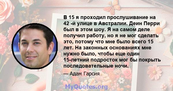 В 15 я проходил прослушивание на 42 -й улице в Австралии. Деин Перри был в этом шоу. Я на самом деле получил работу, но я не мог сделать это, потому что мне было всего 15 лет. На законных основаниях мне нужно было,