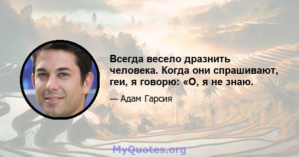 Всегда весело дразнить человека. Когда они спрашивают, геи, я говорю: «О, я не знаю.