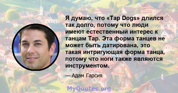 Я думаю, что «Tap Dogs» длился так долго, потому что люди имеют естественный интерес к танцам Tap. Эта форма танцев не может быть датирована, это такая интригующая форма танца, потому что ноги также являются