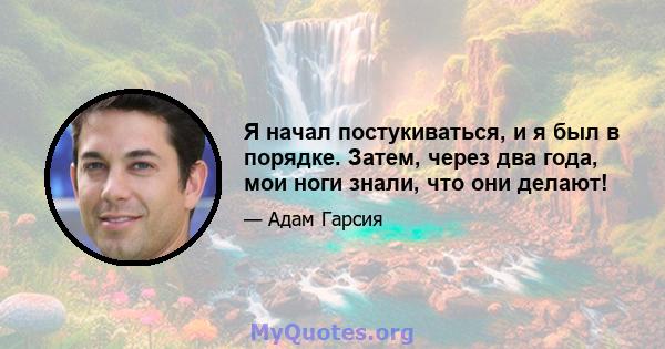 Я начал постукиваться, и я был в порядке. Затем, через два года, мои ноги знали, что они делают!