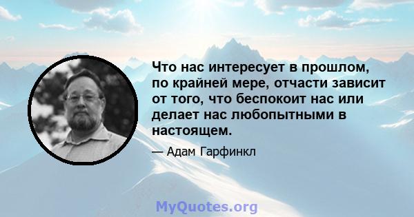 Что нас интересует в прошлом, по крайней мере, отчасти зависит от того, что беспокоит нас или делает нас любопытными в настоящем.