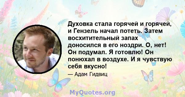 Духовка стала горячей и горячей, и Гензель начал потеть. Затем восхитительный запах доносился в его ноздри. О, нет! Он подумал. Я готовлю! Он понюхал в воздухе. И я чувствую себя вкусно!