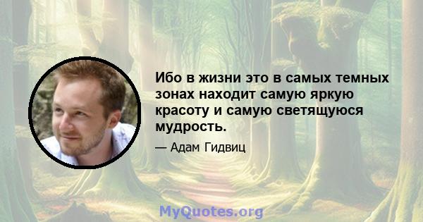 Ибо в жизни это в самых темных зонах находит самую яркую красоту и самую светящуюся мудрость.