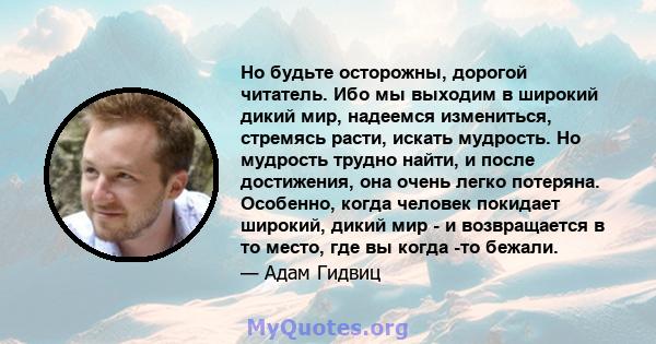 Но будьте осторожны, дорогой читатель. Ибо мы выходим в широкий дикий мир, надеемся измениться, стремясь расти, искать мудрость. Но мудрость трудно найти, и после достижения, она очень легко потеряна. Особенно, когда