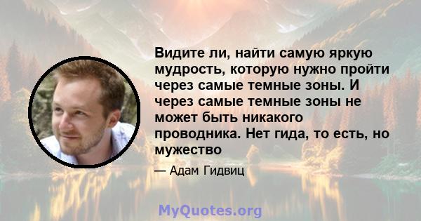 Видите ли, найти самую яркую мудрость, которую нужно пройти через самые темные зоны. И через самые темные зоны не может быть никакого проводника. Нет гида, то есть, но мужество