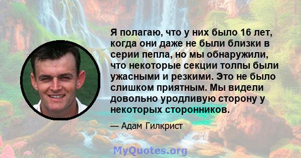 Я полагаю, что у них было 16 лет, когда они даже не были близки в серии пепла, но мы обнаружили, что некоторые секции толпы были ужасными и резкими. Это не было слишком приятным. Мы видели довольно уродливую сторону у