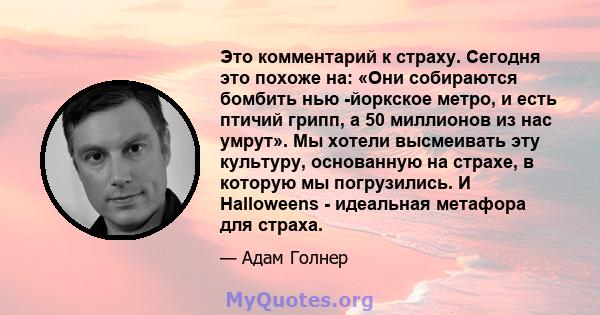 Это комментарий к страху. Сегодня это похоже на: «Они собираются бомбить нью -йоркское метро, ​​и есть птичий грипп, а 50 миллионов из нас умрут». Мы хотели высмеивать эту культуру, основанную на страхе, в которую мы