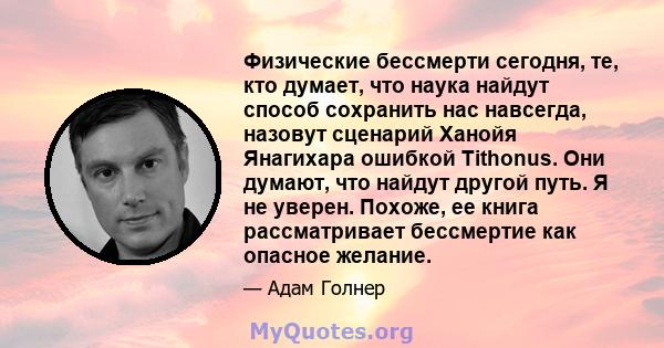 Физические бессмерти сегодня, те, кто думает, что наука найдут способ сохранить нас навсегда, назовут сценарий Ханойя Янагихара ошибкой Tithonus. Они думают, что найдут другой путь. Я не уверен. Похоже, ее книга