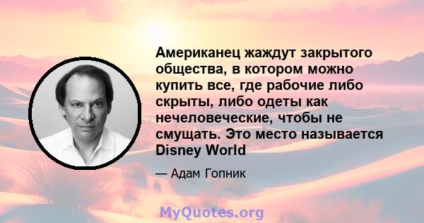 Американец жаждут закрытого общества, в котором можно купить все, где рабочие либо скрыты, либо одеты как нечеловеческие, чтобы не смущать. Это место называется Disney World