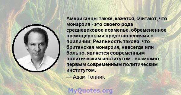 Американцы также, кажется, считают, что монархия - это своего рода средневековое похмелье, обремененное премодерными представлениями о приличии; Реальность такова, что британская монархия, навсегда или больно, является