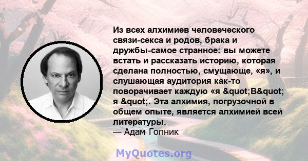 Из всех алхимиев человеческого связи-секса и родов, брака и дружбы-самое странное: вы можете встать и рассказать историю, которая сделана полностью, смущающе, «я», и слушающая аудитория как-то поворачивает каждую «я