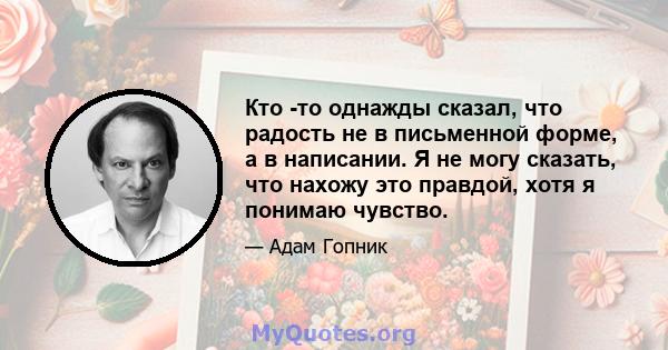 Кто -то однажды сказал, что радость не в письменной форме, а в написании. Я не могу сказать, что нахожу это правдой, хотя я понимаю чувство.