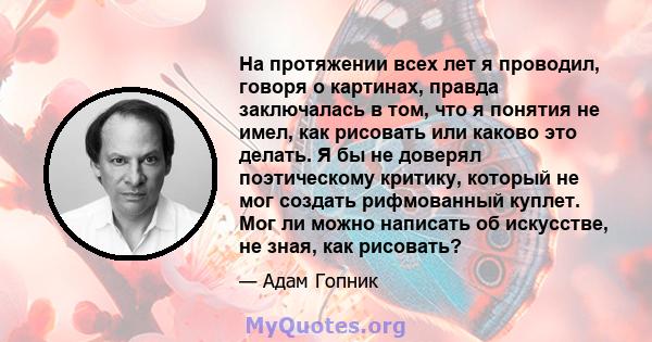 На протяжении всех лет я проводил, говоря о картинах, правда заключалась в том, что я понятия не имел, как рисовать или каково это делать. Я бы не доверял поэтическому критику, который не мог создать рифмованный куплет. 