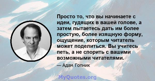 Просто то, что вы начинаете с идеи, гудящих в вашей голове, а затем пытаетесь дать им более простую, более изящную форму, ощущение, которым читатель может поделиться. Вы учитесь петь, а не спорить с вашими возможными