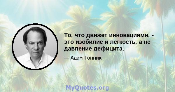 То, что движет инновациями, - это изобилие и легкость, а не давление дефицита.