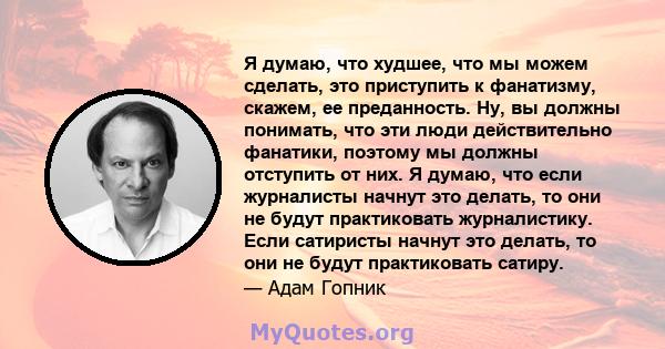 Я думаю, что худшее, что мы можем сделать, это приступить к фанатизму, скажем, ее преданность. Ну, вы должны понимать, что эти люди действительно фанатики, поэтому мы должны отступить от них. Я думаю, что если