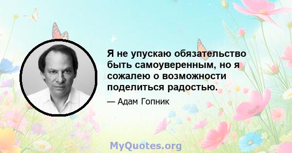 Я не упускаю обязательство быть самоуверенным, но я сожалею о возможности поделиться радостью.