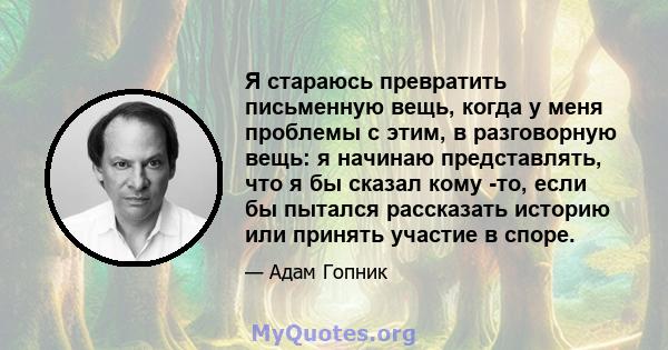 Я стараюсь превратить письменную вещь, когда у меня проблемы с этим, в разговорную вещь: я начинаю представлять, что я бы сказал кому -то, если бы пытался рассказать историю или принять участие в споре.