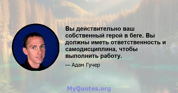 Вы действительно ваш собственный герой в беге. Вы должны иметь ответственность и самодисциплина, чтобы выполнить работу.