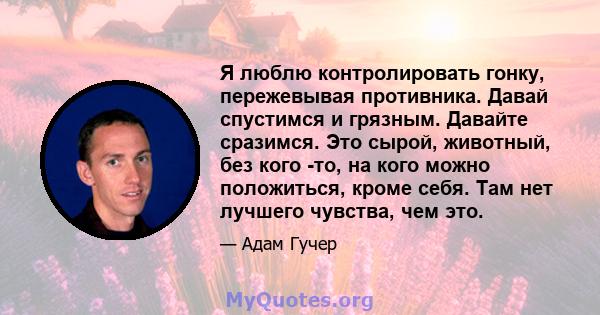 Я люблю контролировать гонку, пережевывая противника. Давай спустимся и грязным. Давайте сразимся. Это сырой, животный, без кого -то, на кого можно положиться, кроме себя. Там нет лучшего чувства, чем это.