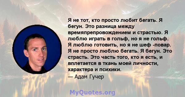 Я не тот, кто просто любит бегать. Я бегун. Это разница между времяпрепровождением и страстью. Я люблю играть в гольф, но я не гольф. Я люблю готовить, но я не шеф -повар. Я не просто люблю бегать. Я бегун. Это страсть. 