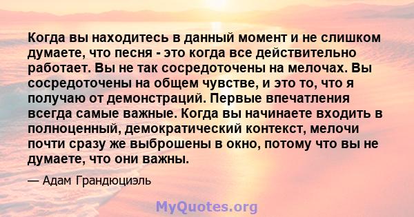 Когда вы находитесь в данный момент и не слишком думаете, что песня - это когда все действительно работает. Вы не так сосредоточены на мелочах. Вы сосредоточены на общем чувстве, и это то, что я получаю от демонстраций. 