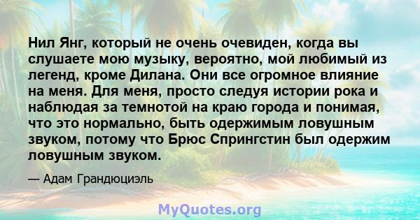 Нил Янг, который не очень очевиден, когда вы слушаете мою музыку, вероятно, мой любимый из легенд, кроме Дилана. Они все огромное влияние на меня. Для меня, просто следуя истории рока и наблюдая за темнотой на краю