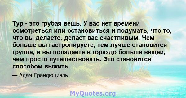 Тур - это грубая вещь. У вас нет времени осмотреться или остановиться и подумать, что то, что вы делаете, делает вас счастливым. Чем больше вы гастролируете, тем лучше становится группа, и вы попадаете в гораздо больше