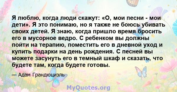 Я люблю, когда люди скажут: «О, мои песни - мои дети». Я это понимаю, но я также не боюсь убивать своих детей. Я знаю, когда пришло время бросить его в мусорное ведро. С ребенком вы должны пойти на терапию, поместить