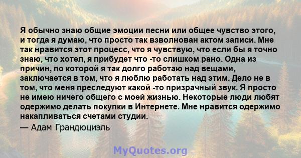 Я обычно знаю общие эмоции песни или общее чувство этого, и тогда я думаю, что просто так взволнован актом записи. Мне так нравится этот процесс, что я чувствую, что если бы я точно знаю, что хотел, я прибудет что -то