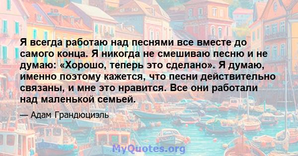 Я всегда работаю над песнями все вместе до самого конца. Я никогда не смешиваю песню и не думаю: «Хорошо, теперь это сделано». Я думаю, именно поэтому кажется, что песни действительно связаны, и мне это нравится. Все