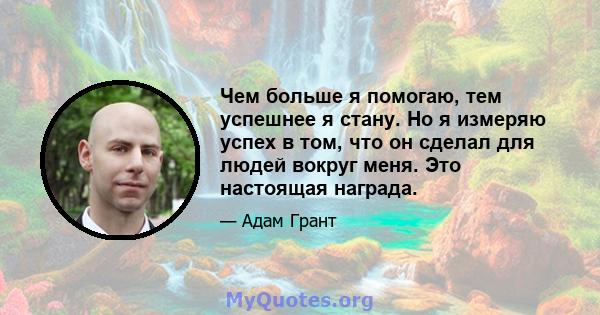 Чем больше я помогаю, тем успешнее я стану. Но я измеряю успех в том, что он сделал для людей вокруг меня. Это настоящая награда.