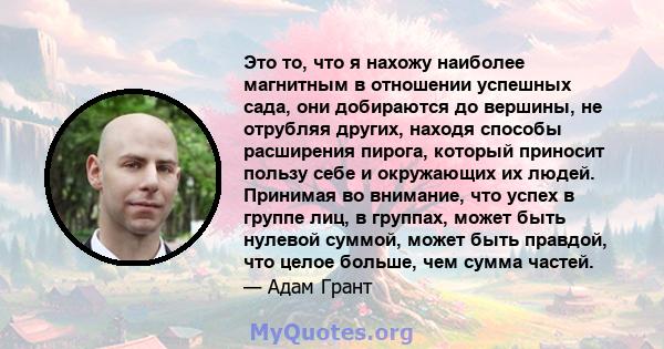 Это то, что я нахожу наиболее магнитным в отношении успешных сада, они добираются до вершины, не отрубляя других, находя способы расширения пирога, который приносит пользу себе и окружающих их людей. Принимая во