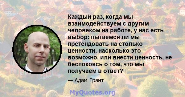 Каждый раз, когда мы взаимодействуем с другим человеком на работе, у нас есть выбор: пытаемся ли мы претендовать на столько ценности, насколько это возможно, или внести ценность, не беспокоясь о том, что мы получаем в