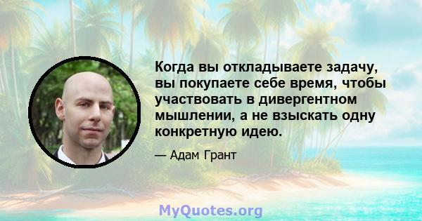 Когда вы откладываете задачу, вы покупаете себе время, чтобы участвовать в дивергентном мышлении, а не взыскать одну конкретную идею.