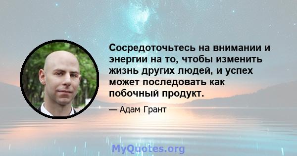 Сосредоточьтесь на внимании и энергии на то, чтобы изменить жизнь других людей, и успех может последовать как побочный продукт.