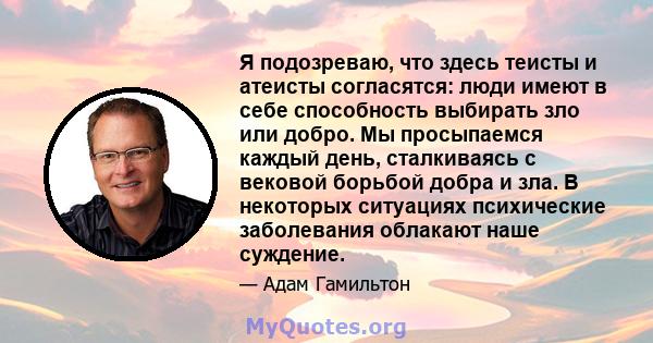 Я подозреваю, что здесь теисты и атеисты согласятся: люди имеют в себе способность выбирать зло или добро. Мы просыпаемся каждый день, сталкиваясь с вековой борьбой добра и зла. В некоторых ситуациях психические