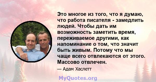 Это многое из того, что я думаю, что работа писателя - замедлить людей. Чтобы дать им возможность заметить время, переживаемое другими, как напоминание о том, что значит быть живым. Потому что мы чаще всего отвлекаются