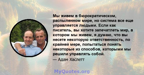 Мы живем в бюрократическом, распыленном мире, но система все еще управляется людьми. Если как писатель, вы хотите запечатлеть мир, в котором мы живем, я думаю, что вы несете некоторую ответственность, по крайней мере,