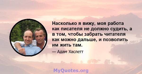 Насколько я вижу, моя работа как писателя не должно судить, а в том, чтобы забрать читателя как можно дальше, и позволить им жить там.