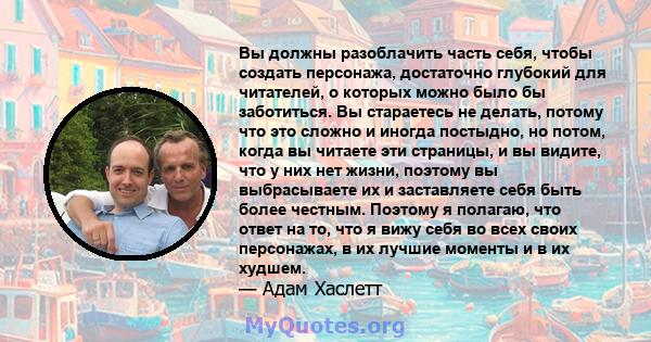 Вы должны разоблачить часть себя, чтобы создать персонажа, достаточно глубокий для читателей, о которых можно было бы заботиться. Вы стараетесь не делать, потому что это сложно и иногда постыдно, но потом, когда вы