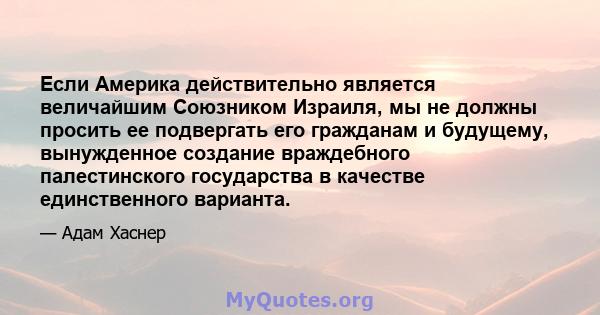 Если Америка действительно является величайшим Союзником Израиля, мы не должны просить ее подвергать его гражданам и будущему, вынужденное создание враждебного палестинского государства в качестве единственного варианта.