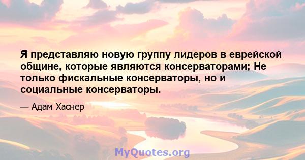 Я представляю новую группу лидеров в еврейской общине, которые являются консерваторами; Не только фискальные консерваторы, но и социальные консерваторы.