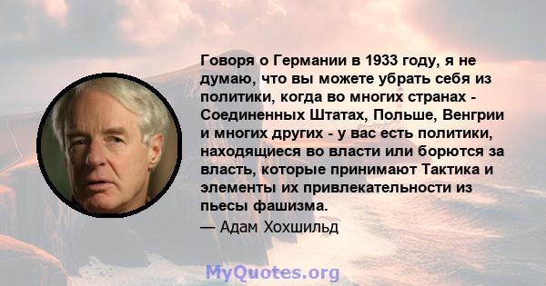 Говоря о Германии в 1933 году, я не думаю, что вы можете убрать себя из политики, когда во многих странах - Соединенных Штатах, Польше, Венгрии и многих других - у вас есть политики, находящиеся во власти или борются за 