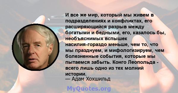 И все же мир, который мы живем в подразделениях и конфликтах, его расширяющийся разрыв между богатыми и бедными, его, казалось бы, необъяснимых вспышек насилия-гораздо меньше, чем то, что мы празднуем, и мифологизируем, 