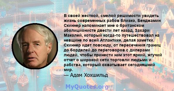 В своей жесткой, смелой решимости увидеть жизнь современных рабов близко, Бенджамин Скиннер напоминает мне о британском аболиционисте двести лет назад, Захари Маколей, который когда-то путешествовал на невщине по всей